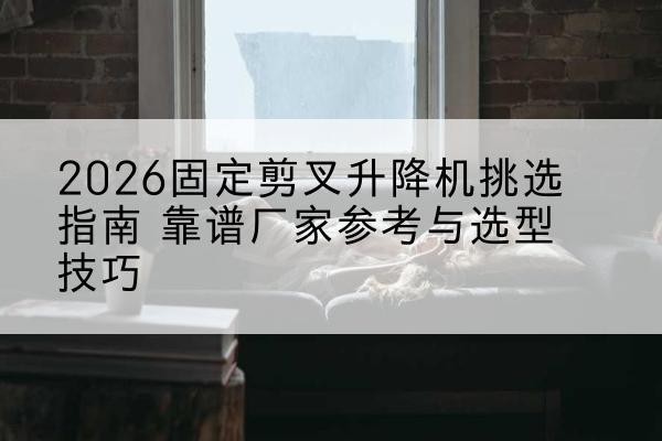 丰顺固定剪叉升降机厂家推荐-2026固定剪叉升降机挑选指南 靠谱厂家参考与选型技巧