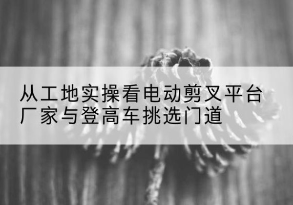 丰顺电动剪叉升降平台厂家-从工地实操看电动剪叉平台厂家与登高车挑选门道